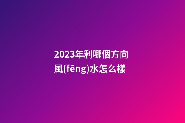 2023年利哪個方向 風(fēng)水怎么樣